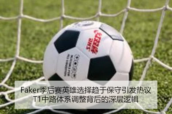 Faker季后赛英雄选择趋于保守引发热议 T1中路体系调整背后的深层逻辑
