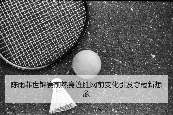 陈雨菲世锦赛前热身连胜网前变化引发夺冠新想象
