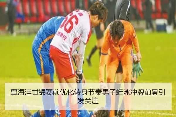 覃海洋世锦赛前优化转身节奏男子蛙泳冲牌前景引发关注