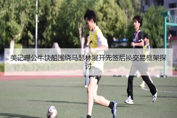 美记曝公牛快船围绕马瑟林展开先签后换交易框架探讨